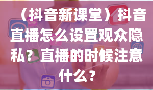 （抖音新课堂）抖音直播怎么设置观众隐私？直播的时候注意什么？