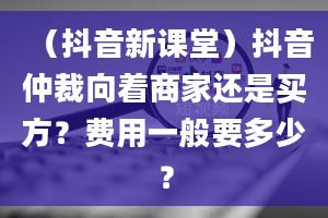 （抖音新课堂）抖音仲裁向着商家还是买方？费用一般要多少？