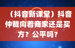 （抖音新课堂）抖音仲裁向着商家还是买方？公平吗？