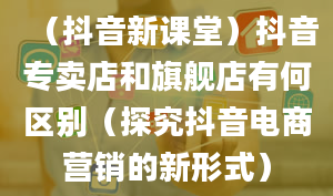 （抖音新课堂）抖音专卖店和旗舰店有何区别（探究抖音电商营销的新形式）