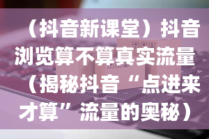 （抖音新课堂）抖音浏览算不算真实流量（揭秘抖音“点进来才算”流量的奥秘）