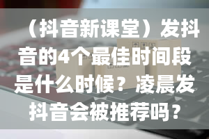 （抖音新课堂）发抖音的4个最佳时间段是什么时候？凌晨发抖音会被推荐吗？