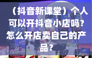 （抖音新课堂）个人可以开抖音小店吗？怎么开店卖自己的产品？