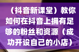 （抖音新课堂）教你如何在抖音上拥有足够的粉丝和资源（成功开设自己的小店）