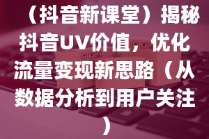 （抖音新课堂）揭秘抖音UV价值，优化流量变现新思路（从数据分析到用户关注）