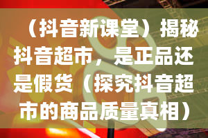 （抖音新课堂）揭秘抖音超市，是正品还是假货（探究抖音超市的商品质量真相）