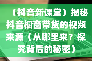 （抖音新课堂）揭秘抖音橱窗带货的视频来源（从哪里来？探究背后的秘密）