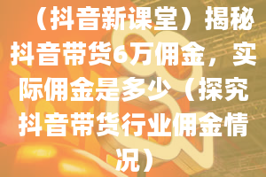 （抖音新课堂）揭秘抖音带货6万佣金，实际佣金是多少（探究抖音带货行业佣金情况）