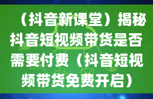 （抖音新课堂）揭秘抖音短视频带货是否需要付费（抖音短视频带货免费开启）