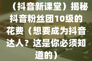 （抖音新课堂）揭秘抖音粉丝团10级的花费（想要成为抖音达人？这是你必须知道的）