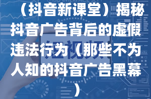 （抖音新课堂）揭秘抖音广告背后的虚假违法行为（那些不为人知的抖音广告黑幕）