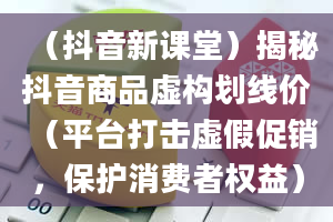 （抖音新课堂）揭秘抖音商品虚构划线价（平台打击虚假促销，保护消费者权益）