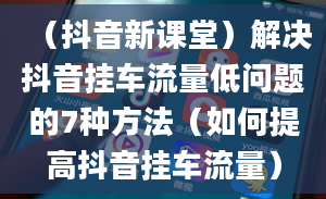 （抖音新课堂）解决抖音挂车流量低问题的7种方法（如何提高抖音挂车流量）