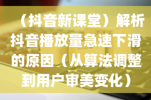 （抖音新课堂）解析抖音播放量急速下滑的原因（从算法调整到用户审美变化）