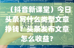 （抖音新课堂）今日头条写什么类型文章挣钱？头条发布文章怎么收益？