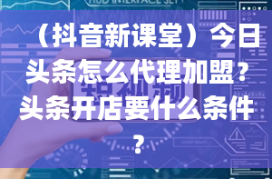 （抖音新课堂）今日头条怎么代理加盟？头条开店要什么条件？