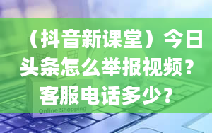 （抖音新课堂）今日头条怎么举报视频？客服电话多少？