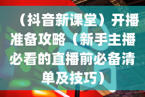 （抖音新课堂）开播准备攻略（新手主播必看的直播前必备清单及技巧）