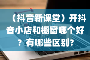 （抖音新课堂）开抖音小店和橱窗哪个好？有哪些区别？