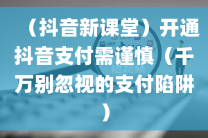 （抖音新课堂）开通抖音支付需谨慎（千万别忽视的支付陷阱）