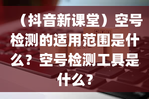 （抖音新课堂）空号检测的适用范围是什么？空号检测工具是什么？