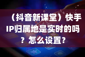 （抖音新课堂）快手IP归属地是实时的吗？怎么设置？