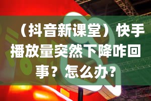 （抖音新课堂）快手播放量突然下降咋回事？怎么办？