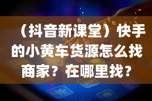 （抖音新课堂）快手的小黄车货源怎么找商家？在哪里找？