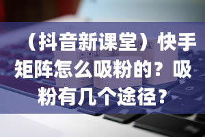 （抖音新课堂）快手矩阵怎么吸粉的？吸粉有几个途径？