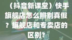 （抖音新课堂）快手旗舰店怎么辨别真假？旗舰店和专卖店的区别？