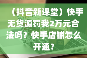 （抖音新课堂）快手无货源罚我2万元合法吗？快手店铺怎么开通？