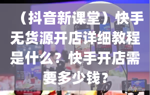 （抖音新课堂）快手无货源开店详细教程是什么？快手开店需要多少钱？