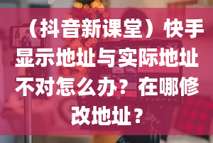 （抖音新课堂）快手显示地址与实际地址不对怎么办？在哪修改地址？