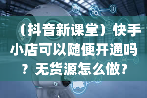 （抖音新课堂）快手小店可以随便开通吗？无货源怎么做？