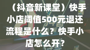 （抖音新课堂）快手小店阈值500元退还流程是什么？快手小店怎么开？