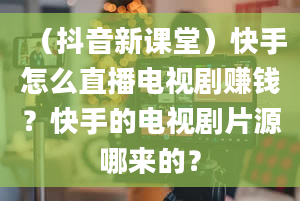 （抖音新课堂）快手怎么直播电视剧赚钱？快手的电视剧片源哪来的？