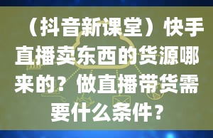 （抖音新课堂）快手直播卖东西的货源哪来的？做直播带货需要什么条件？