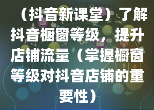 （抖音新课堂）了解抖音橱窗等级，提升店铺流量（掌握橱窗等级对抖音店铺的重要性）