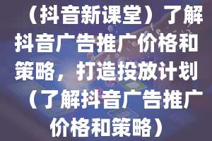 （抖音新课堂）了解抖音广告推广价格和策略，打造投放计划（了解抖音广告推广价格和策略）