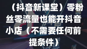 （抖音新课堂）零粉丝零流量也能开抖音小店（不需要任何前提条件）