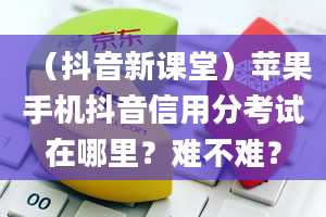 （抖音新课堂）苹果手机抖音信用分考试在哪里？难不难？