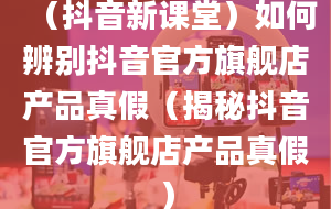 （抖音新课堂）如何辨别抖音官方旗舰店产品真假（揭秘抖音官方旗舰店产品真假）