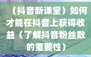 （抖音新课堂）如何才能在抖音上获得收益（了解抖音粉丝数的重要性）