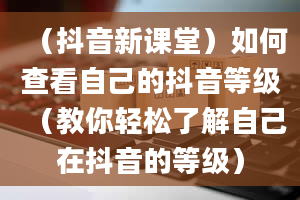 （抖音新课堂）如何查看自己的抖音等级（教你轻松了解自己在抖音的等级）