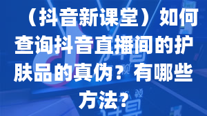 （抖音新课堂）如何查询抖音直播间的护肤品的真伪？有哪些方法？