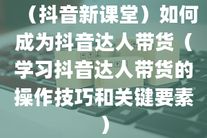 （抖音新课堂）如何成为抖音达人带货（学习抖音达人带货的操作技巧和关键要素）