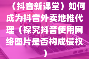 （抖音新课堂）如何成为抖音外卖地推代理（探究抖音使用网络图片是否构成侵权）