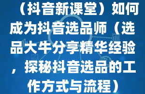 （抖音新课堂）如何成为抖音选品师（选品大牛分享精华经验，探秘抖音选品的工作方式与流程）