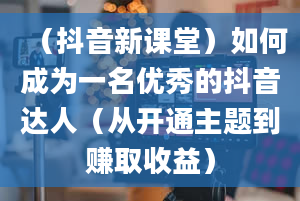 （抖音新课堂）如何成为一名优秀的抖音达人（从开通主题到赚取收益）