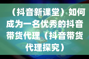 （抖音新课堂）如何成为一名优秀的抖音带货代理（抖音带货代理探究）